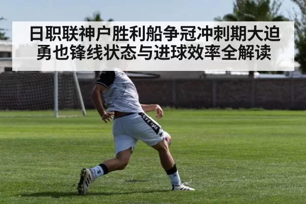 日职联神户胜利船争冠冲刺期大迫勇也锋线状态与进球效率全解读