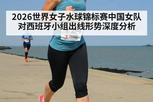 2026世界女子水球锦标赛中国女队对西班牙小组出线形势深度分析